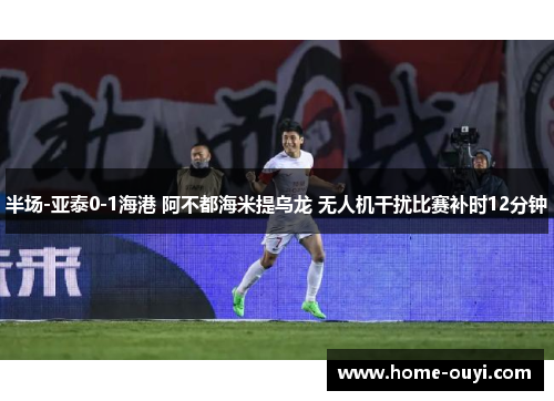 半场-亚泰0-1海港 阿不都海米提乌龙 无人机干扰比赛补时12分钟