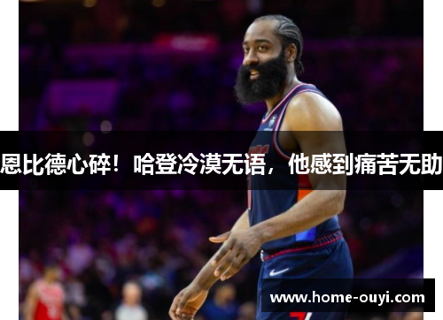 恩比德心碎！哈登冷漠无语，他感到痛苦无助