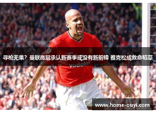 寻枪无果？曼联高层承认新赛季或没有新前锋 雅克松成救命稻草